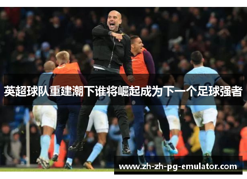 英超球队重建潮下谁将崛起成为下一个足球强者