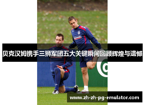 贝克汉姆携手三狮军团五大关键瞬间回顾辉煌与遗憾