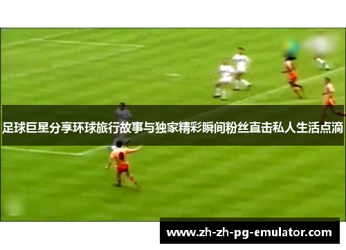 足球巨星分享环球旅行故事与独家精彩瞬间粉丝直击私人生活点滴