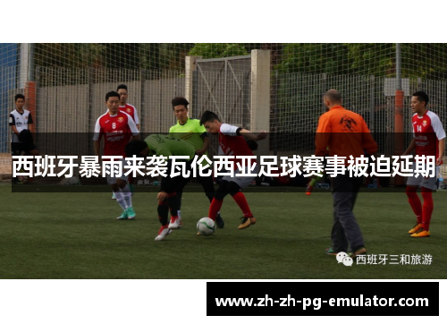 西班牙暴雨来袭瓦伦西亚足球赛事被迫延期 西班牙暴雨来袭瓦伦西亚足球赛事被迫延期
